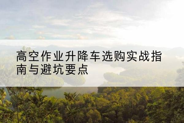惠州升降车怎么选-高空作业升降车选购实战指南与避坑要点