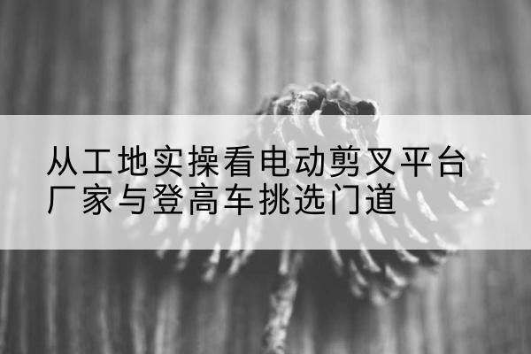 惠州电动剪叉升降平台厂家-从工地实操看电动剪叉平台厂家与登高车挑选门道