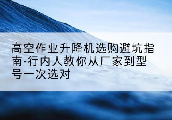 惠州升降平台厂家-高空作业升降机选购避坑指南-行内人教你从厂家到型号一次选对