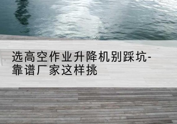 惠州剪叉式升降机厂家-选高空作业升降机别踩坑-靠谱厂家这样挑