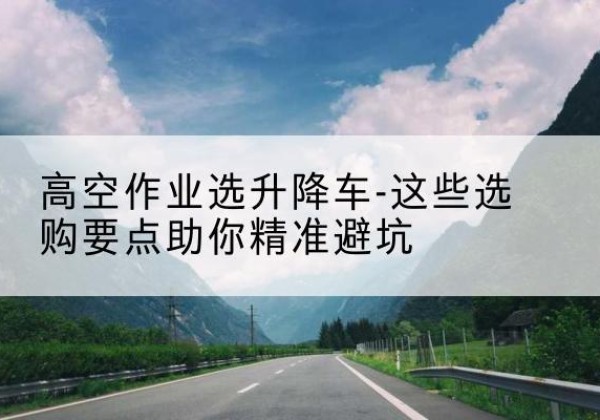 惠州升降车厂家-高空作业选升降车-这些选购要点助你*避坑
