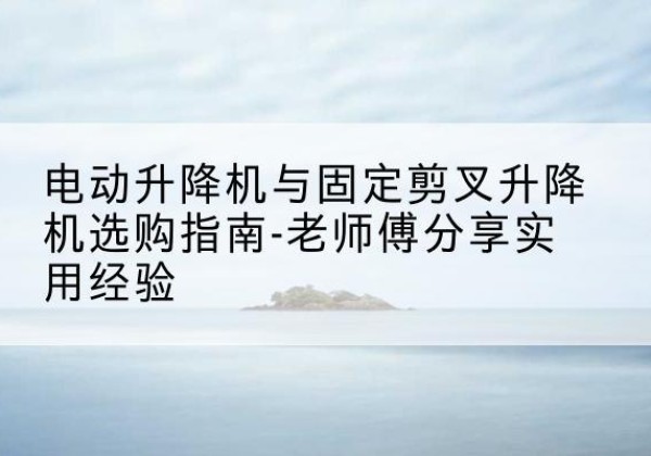 惠州电动升降机怎么选-电动升降机与固定剪叉升降机选购指南-老师傅分享实用经验