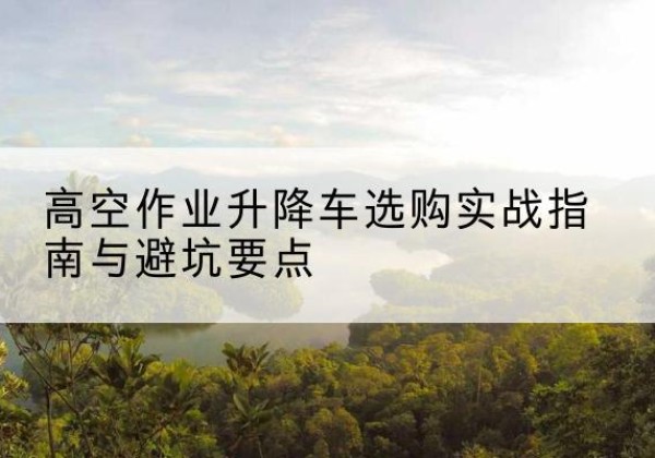 惠州升降车怎么选-高空作业升降车选购实战指南与避坑要点
