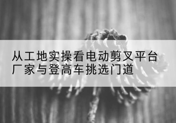 惠州电动剪叉升降平台厂家-从工地实操看电动剪叉平台厂家与登高车挑选门道